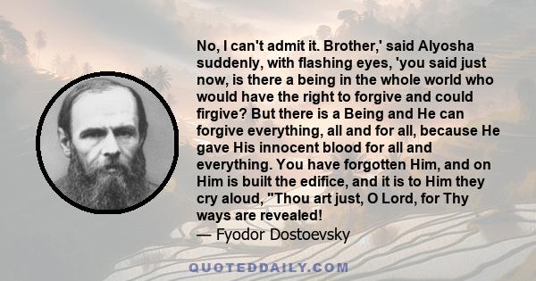 No, I can't admit it. Brother,' said Alyosha suddenly, with flashing eyes, 'you said just now, is there a being in the whole world who would have the right to forgive and could firgive? But there is a Being and He can