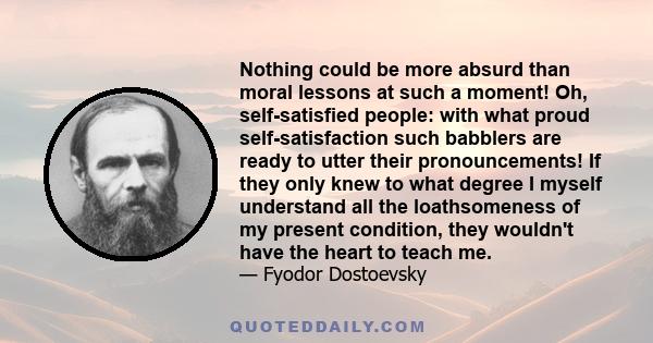 Nothing could be more absurd than moral lessons at such a moment! Oh, self-satisfied people: with what proud self-satisfaction such babblers are ready to utter their pronouncements! If they only knew to what degree I