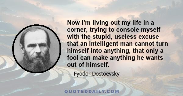 Now I'm living out my life in a corner, trying to console myself with the stupid, useless excuse that an intelligent man cannot turn himself into anything, that only a fool can make anything he wants out of himself.