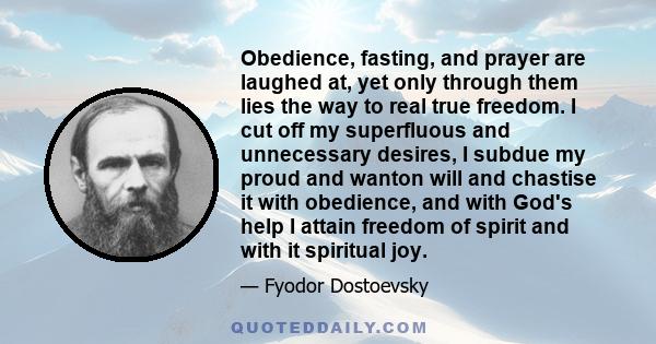 Obedience, fasting, and prayer are laughed at, yet only through them lies the way to real true freedom. I cut off my superfluous and unnecessary desires, I subdue my proud and wanton will and chastise it with obedience, 