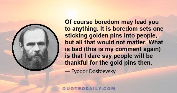 Of course boredom may lead you to anything. It is boredom sets one sticking golden pins into people, but all that would not matter. What is bad (this is my comment again) is that I dare say people will be thankful for