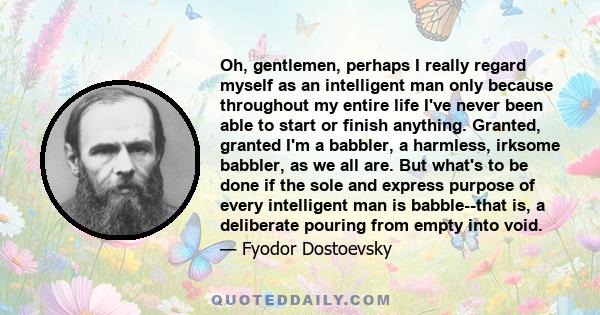 Oh, gentlemen, perhaps I really regard myself as an intelligent man only because throughout my entire life I've never been able to start or finish anything. Granted, granted I'm a babbler, a harmless, irksome babbler,