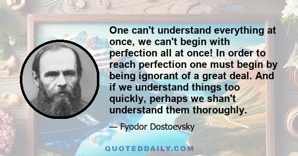 One can't understand everything at once, we can't begin with perfection all at once! In order to reach perfection one must begin by being ignorant of a great deal. And if we understand things too quickly, perhaps we