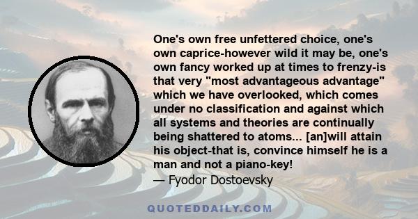 One's own free unfettered choice, one's own caprice-however wild it may be, one's own fancy worked up at times to frenzy-is that very most advantageous advantage which we have overlooked, which comes under no