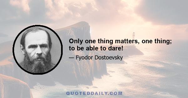 Only one thing matters, one thing; to be able to dare!