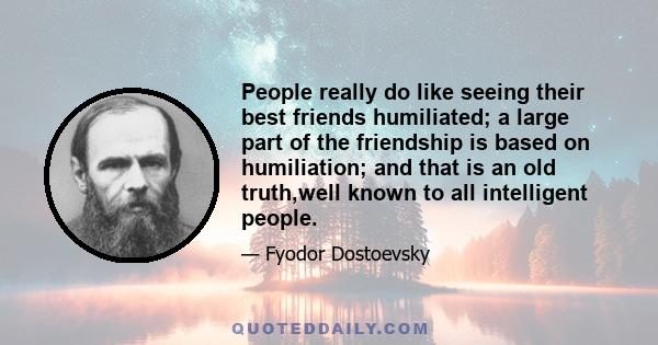 People really do like seeing their best friends humiliated; a large part of the friendship is based on humiliation; and that is an old truth,well known to all intelligent people.