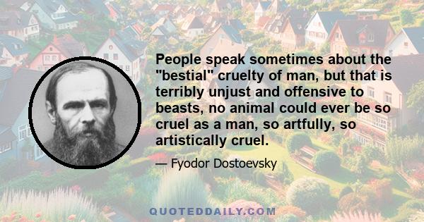 People speak sometimes about the bestial cruelty of man, but that is terribly unjust and offensive to beasts, no animal could ever be so cruel as a man, so artfully, so artistically cruel.