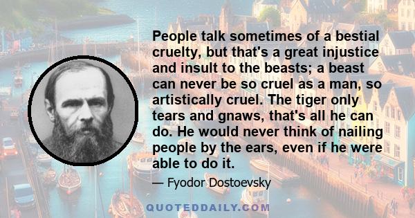 People talk sometimes of a bestial cruelty, but that's a great injustice and insult to the beasts; a beast can never be so cruel as a man, so artistically cruel. The tiger only tears and gnaws, that's all he can do. He