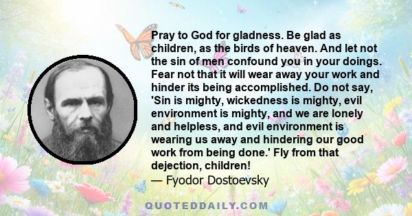 Pray to God for gladness. Be glad as children, as the birds of heaven. And let not the sin of men confound you in your doings. Fear not that it will wear away your work and hinder its being accomplished. Do not say,