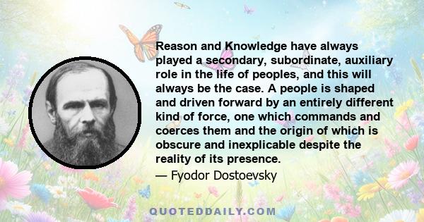 Reason and Knowledge have always played a secondary, subordinate, auxiliary role in the life of peoples, and this will always be the case. A people is shaped and driven forward by an entirely different kind of force,