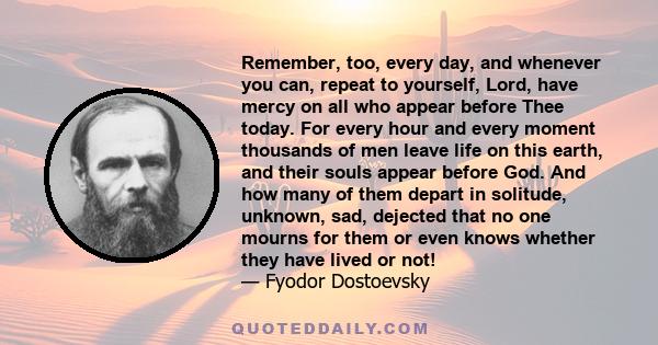 Remember, too, every day, and whenever you can, repeat to yourself, Lord, have mercy on all who appear before Thee today. For every hour and every moment thousands of men leave life on this earth, and their souls appear 