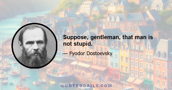 Suppose, gentleman, that man is not stupid.