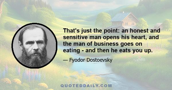 That's just the point: an honest and sensitive man opens his heart, and the man of business goes on eating - and then he eats you up.