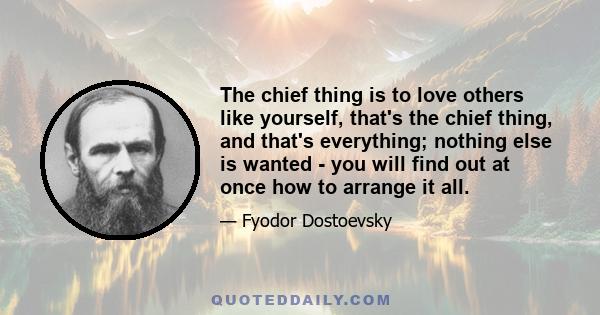 The chief thing is to love others like yourself, that's the chief thing, and that's everything; nothing else is wanted - you will find out at once how to arrange it all.