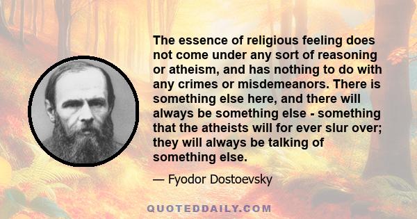 The essence of religious feeling does not come under any sort of reasoning or atheism, and has nothing to do with any crimes or misdemeanors. There is something else here, and there will always be something else -