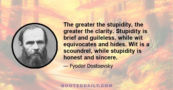 The greater the stupidity, the greater the clarity. Stupidity is brief and guileless, while wit equivocates and hides. Wit is a scoundrel, while stupidity is honest and sincere.