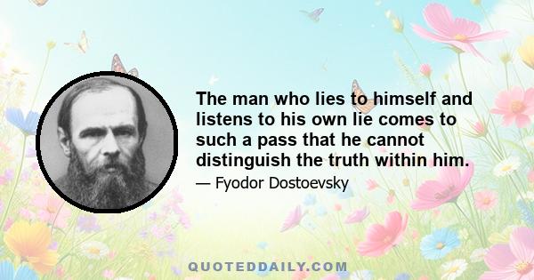 The man who lies to himself and listens to his own lie comes to such a pass that he cannot distinguish the truth within him.