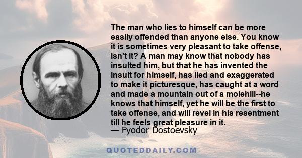 The man who lies to himself can be more easily offended than anyone else. You know it is sometimes very pleasant to take offense, isn't it? A man may know that nobody has insulted him, but that he has invented the