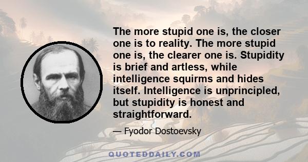 The more stupid one is, the closer one is to reality. The more stupid one is, the clearer one is. Stupidity is brief and artless, while intelligence squirms and hides itself. Intelligence is unprincipled, but stupidity