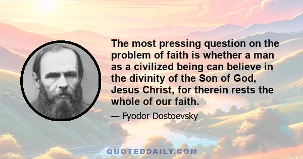 The most pressing question on the problem of faith is whether a man as a civilized being can believe in the divinity of the Son of God, Jesus Christ, for therein rests the whole of our faith.