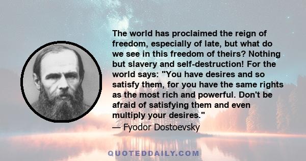 The world has proclaimed the reign of freedom, especially of late, but what do we see in this freedom of theirs? Nothing but slavery and self-destruction! For the world says: You have desires and so satisfy them, for