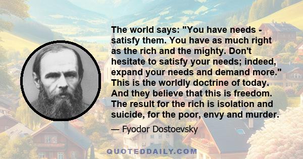 The world says: You have needs - satisfy them. You have as much right as the rich and the mighty. Don't hesitate to satisfy your needs; indeed, expand your needs and demand more. This is the worldly doctrine of today.