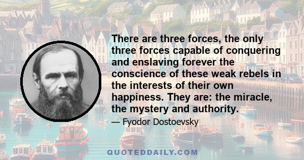 There are three forces, the only three forces capable of conquering and enslaving forever the conscience of these weak rebels in the interests of their own happiness. They are: the miracle, the mystery and authority.