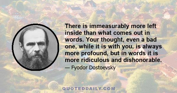 There is immeasurably more left inside than what comes out in words. Your thought, even a bad one, while it is with you, is always more profound, but in words it is more ridiculous and dishonorable.