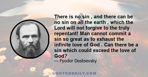 There is no sin , and there can be no sin on all the earth , which the Lord will not forgive to the truly repentant! Man cannot commit a sin so great as to exhaust the infinite love of God . Can there be a sin which