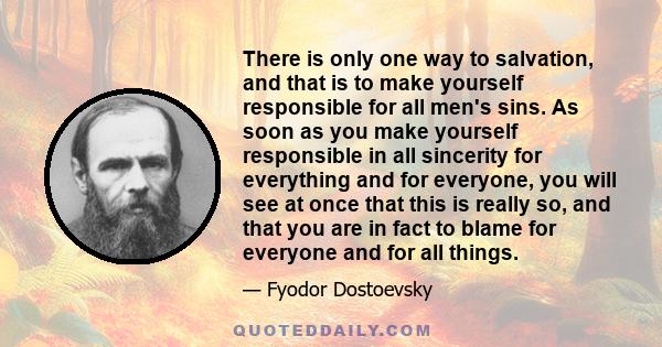 There is only one way to salvation, and that is to make yourself responsible for all men's sins. As soon as you make yourself responsible in all sincerity for everything and for everyone, you will see at once that this