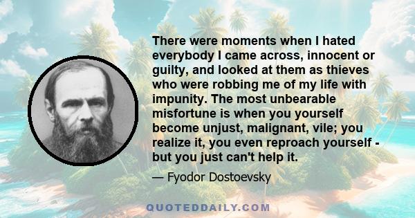 There were moments when I hated everybody I came across, innocent or guilty, and looked at them as thieves who were robbing me of my life with impunity. The most unbearable misfortune is when you yourself become unjust, 