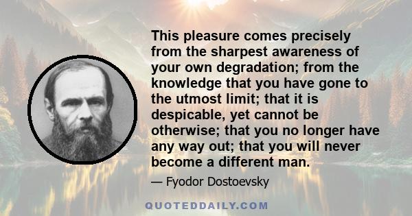 This pleasure comes precisely from the sharpest awareness of your own degradation; from the knowledge that you have gone to the utmost limit; that it is despicable, yet cannot be otherwise; that you no longer have any