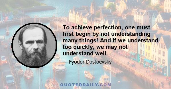 To achieve perfection, one must first begin by not understanding many things! And if we understand too quickly, we may not understand well.