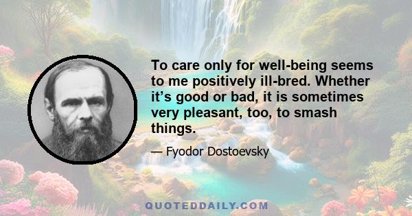 To care only for well-being seems to me positively ill-bred. Whether it’s good or bad, it is sometimes very pleasant, too, to smash things.