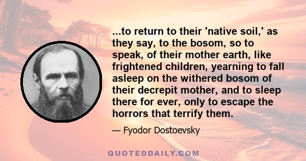 ...to return to their 'native soil,' as they say, to the bosom, so to speak, of their mother earth, like frightened children, yearning to fall asleep on the withered bosom of their decrepit mother, and to sleep there