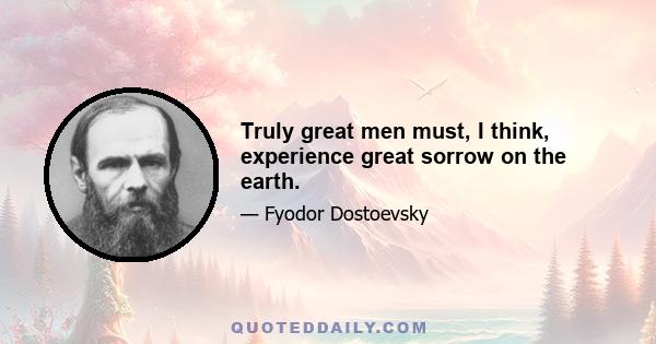 Truly great men must, I think, experience great sorrow on the earth.