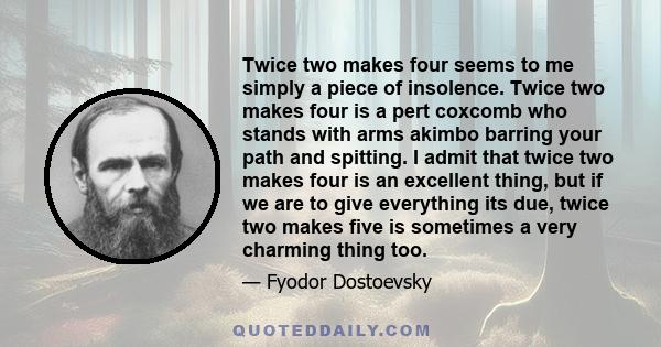 Twice two makes four seems to me simply a piece of insolence. Twice two makes four is a pert coxcomb who stands with arms akimbo barring your path and spitting. I admit that twice two makes four is an excellent thing,