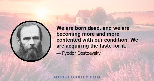 We are born dead, and we are becoming more and more contented with our condition. We are acquiring the taste for it.