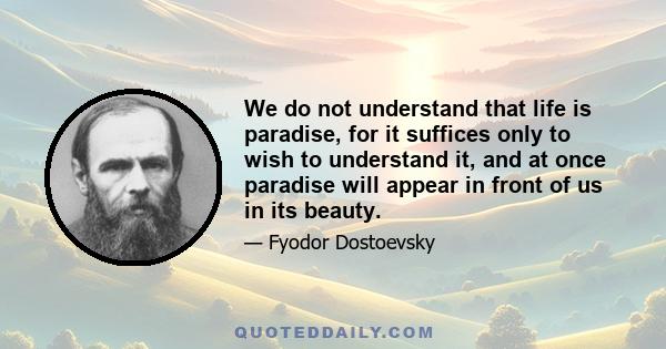 We do not understand that life is paradise, for it suffices only to wish to understand it, and at once paradise will appear in front of us in its beauty.