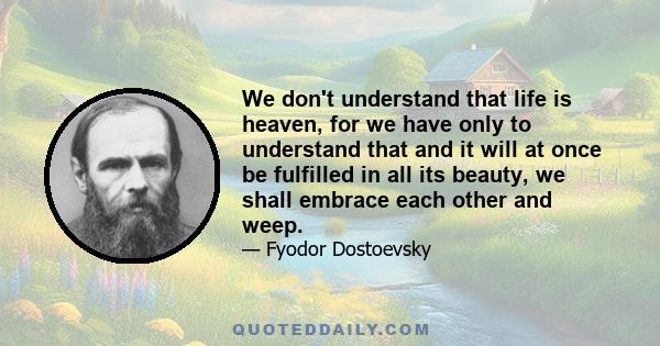 We don't understand that life is heaven, for we have only to understand that and it will at once be fulfilled in all its beauty, we shall embrace each other and weep.