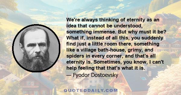 We're always thinking of eternity as an idea that cannot be understood, something immense. But why must it be? What if, instead of all this, you suddenly find just a little room there, something like a village