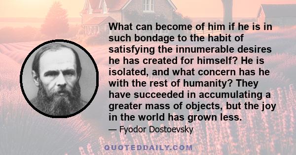 What can become of him if he is in such bondage to the habit of satisfying the innumerable desires he has created for himself? He is isolated, and what concern has he with the rest of humanity? They have succeeded in