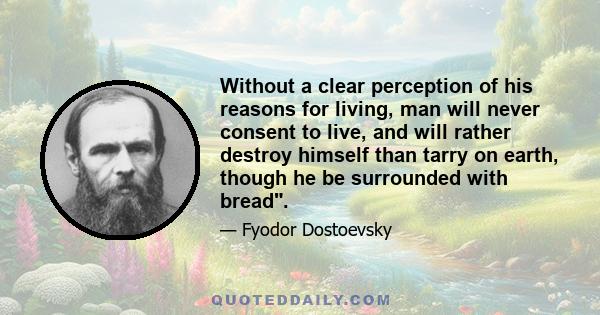 Without a clear perception of his reasons for living, man will never consent to live, and will rather destroy himself than tarry on earth, though he be surrounded with bread.