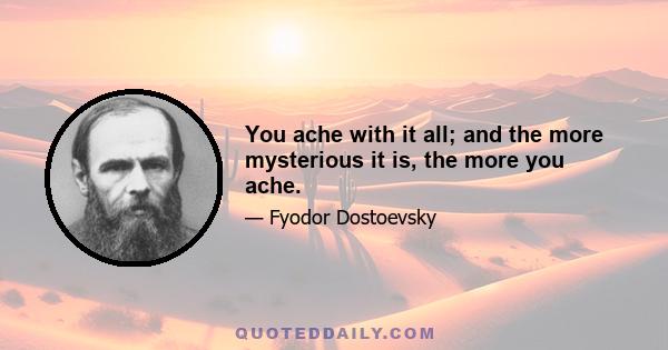 You ache with it all; and the more mysterious it is, the more you ache.