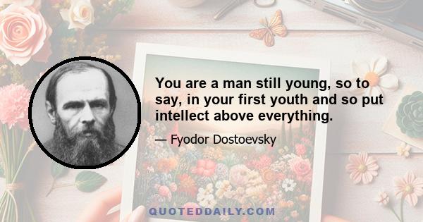 You are a man still young, so to say, in your first youth and so put intellect above everything.