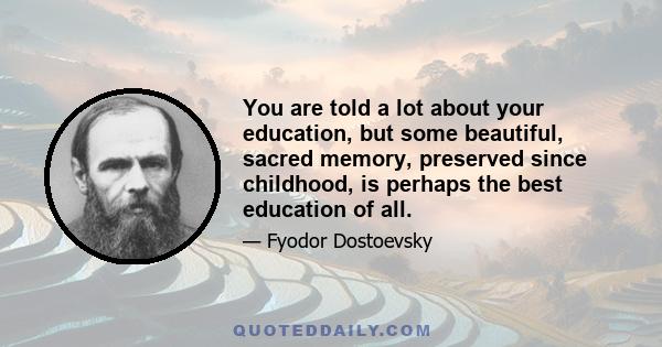 You are told a lot about your education, but some beautiful, sacred memory, preserved since childhood, is perhaps the best education of all. If a man carries many such memories into life with him, he is saved for the