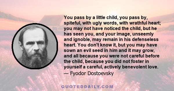 You pass by a little child, you pass by, spiteful, with ugly words, with wrathful heart; you may not have noticed the child, but he has seen you, and your image, unseemly and ignoble, may remain in his defenseless