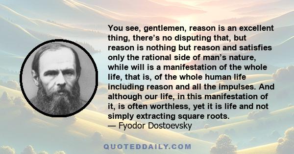 You see, gentlemen, reason is an excellent thing, there’s no disputing that, but reason is nothing but reason and satisfies only the rational side of man’s nature, while will is a manifestation of the whole life, that