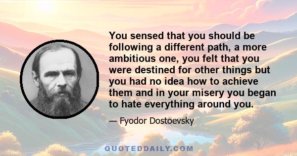 You sensed that you should be following a different path, a more ambitious one, you felt that you were destined for other things but you had no idea how to achieve them and in your misery you began to hate everything