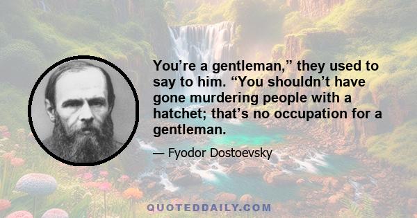 You’re a gentleman,” they used to say to him. “You shouldn’t have gone murdering people with a hatchet; that’s no occupation for a gentleman.